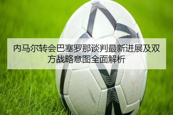 内马尔转会巴塞罗那谈判最新进展及双方战略意图全面解析 - 3377 SPORTS